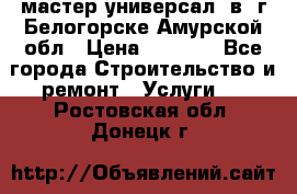 мастер универсал  в  г.Белогорске Амурской обл › Цена ­ 3 000 - Все города Строительство и ремонт » Услуги   . Ростовская обл.,Донецк г.